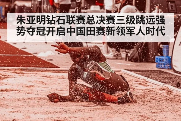 朱亚明钻石联赛总决赛三级跳远强势夺冠开启中国田赛新领军人时代